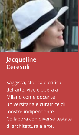 Jacqueline Ceresoli  Saggista, storica e critica dell’arte, vive e opera a Milano come docente universitaria e curatrice di mostre indipendente. Collabora con diverse testate di architettura e arte.