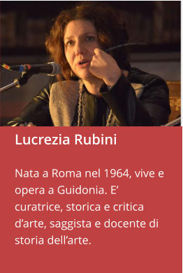Lucrezia Rubini  Nata a Roma nel 1964, vive e opera a Guidonia. E’ curatrice, storica e critica d’arte, saggista e docente di storia dell’arte.