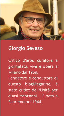Giorgio Seveso  Critico d’arte, curatore e giornalista, vive e opera a Milano dal 1969. Fondatore e conduttore di questo blogMagazine, è stato critico de l’Unità per quasi trent’anni.   È nato a Sanremo nel 1944.