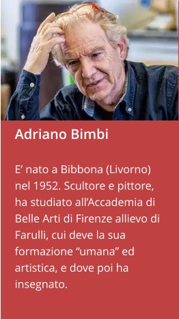 Adriano Bimbi  E’ nato a Bibbona (Livorno) nel 1952. Scultore e pittore, ha studiato all’Accademia di Belle Arti di Firenze allievo di Farulli, cui deve la sua formazione “umana” ed artistica, e dove poi ha insegnato.