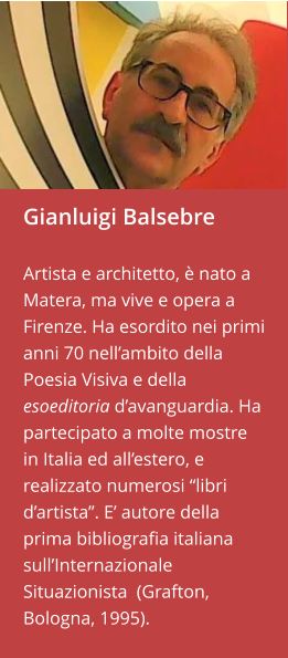 Gianluigi Balsebre  Artista e architetto, è nato a Matera, ma vive e opera a Firenze. Ha esordito nei primi anni 70 nell’ambito della Poesia Visiva e della esoeditoria d’avanguardia. Ha partecipato a molte mostre in Italia ed all’estero, e realizzato numerosi “libri d’artista”. E’ autore della prima bibliografia italiana sull’Internazionale Situazionista  (Grafton, Bologna, 1995).