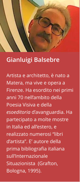 Gianluigi Balsebre  Artista e architetto, è nato a Matera, ma vive e opera a Firenze. Ha esordito nei primi anni 70 nell’ambito della Poesia Visiva e della esoeditoria d’avanguardia. Ha partecipato a molte mostre in Italia ed all’estero, e realizzato numerosi “libri d’artista”. E’ autore della prima bibliografia italiana sull’Internazionale Situazionista  (Grafton, Bologna, 1995).